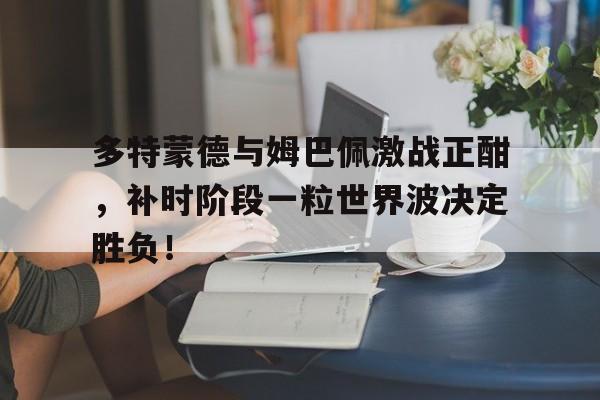 多特蒙德与姆巴佩激战正酣，补时阶段一粒世界波决定胜负！