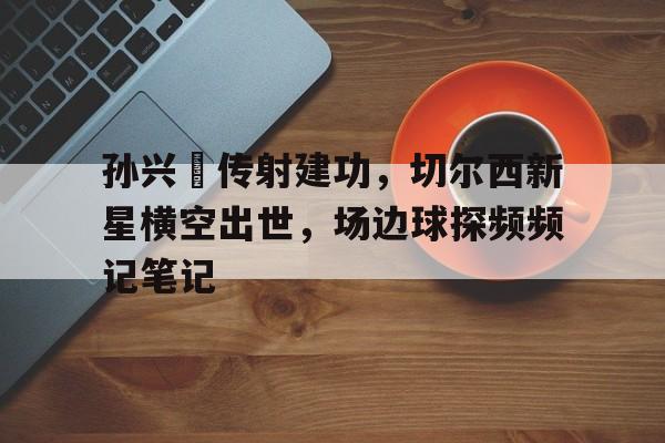 孙兴慜传射建功,切尔西新星横空出世,场边球探频频记笔记 孙兴慜传射建功,切尔西新星横空出世,场边球探频频记笔记